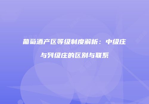 葡萄酒产区等级制度解析：中级庄与列级庄的区别与联系
