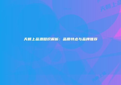 天朝上品酒知识解析：品质特点与品牌推荐