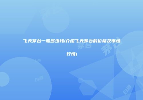 飞天茅台一般多少钱(介绍飞天茅台的价格及市场行情)