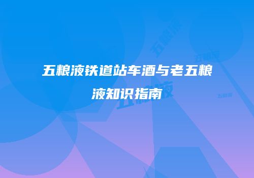 五粮液铁道站车酒与老五粮液知识指南