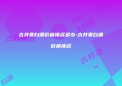 古井贡白酒价格排名多少-古井贡白酒价格排名