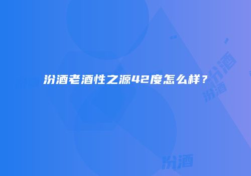 汾酒老酒性之源42度怎么样？