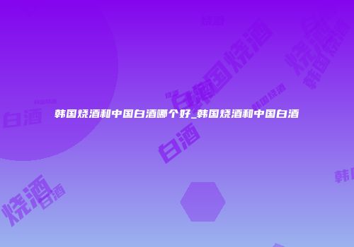 韩国烧酒和中国白酒哪个好_韩国烧酒和中国白酒