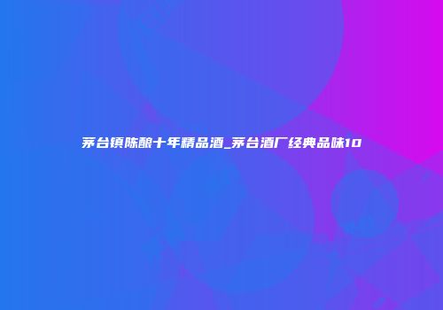茅台镇陈酿十年精品酒_茅台酒厂经典品味10