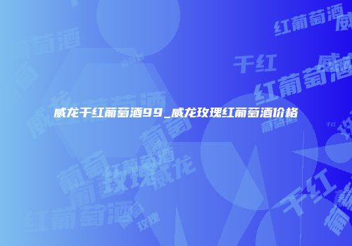 威龙干红葡萄酒99_威龙玫瑰红葡萄酒价格