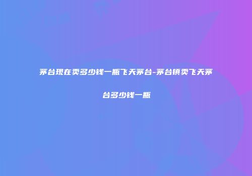 茅台现在卖多少钱一瓶飞天茅台-茅台镇卖飞天茅台多少钱一瓶