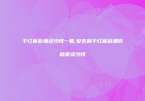 干红葡萄酒多少钱一瓶,安吉利干红葡萄酒价格是多少钱