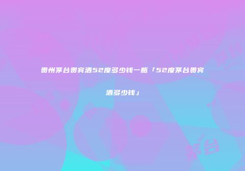 贵州茅台贵宾酒52度多少钱一瓶「52度茅台贵宾酒多少钱」