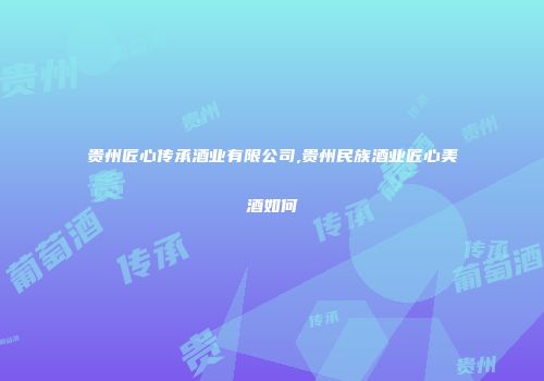 贵州匠心传承酒业有限公司,贵州民族酒业匠心美酒如何