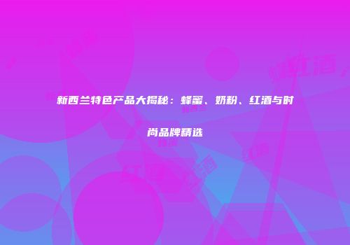 新西兰特色产品大揭秘：蜂蜜、奶粉、红酒与时尚品牌精选
