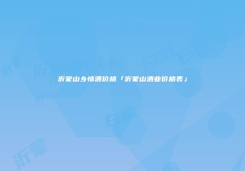 沂蒙山乡情酒价格「沂蒙山酒业价格表」