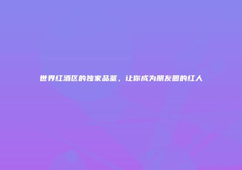 世界红酒区的独家品鉴，让你成为朋友圈的红人