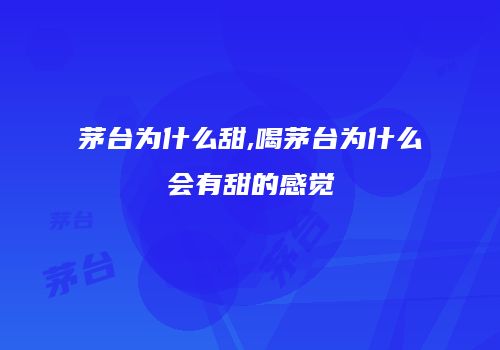茅台为什么甜,喝茅台为什么会有甜的感觉