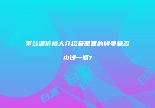 茅台酒价格大介绍最便宜的牌号是多少钱一瓶?