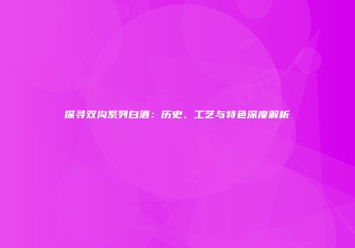 探寻双沟系列白酒：历史、工艺与特色深度解析