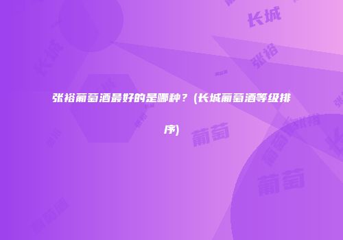 张裕葡萄酒最好的是哪种？(长城葡萄酒等级排序)