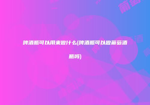 啤酒瓶可以用来做什么(啤酒瓶可以做葡萄酒瓶吗)