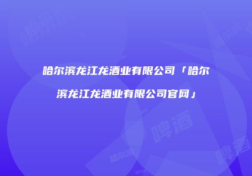 哈尔滨龙江龙酒业有限公司「哈尔滨龙江龙酒业有限公司官网」