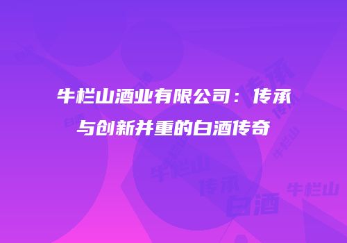 牛栏山酒业有限公司：传承与创新并重的白酒传奇