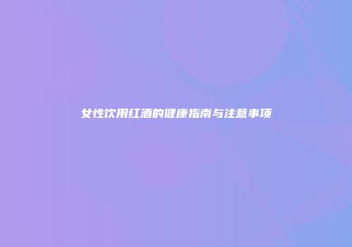 女性饮用红酒的健康指南与注意事项