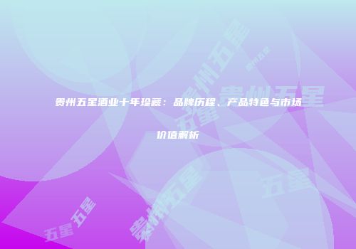 贵州五星酒业十年珍藏：品牌历程、产品特色与市场价值解析