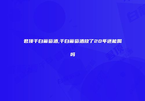 君顶干白葡萄酒,干白葡萄酒放了20年还能喝吗