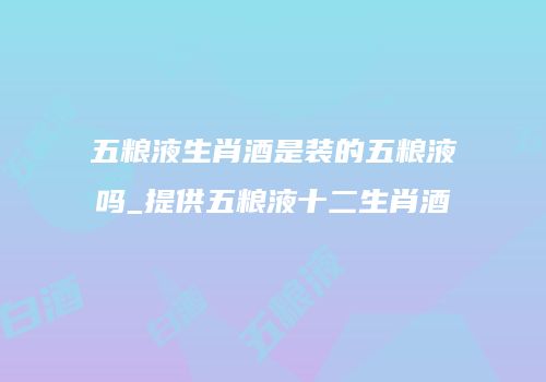 五粮液生肖酒是装的五粮液吗_提供五粮液十二生肖酒
