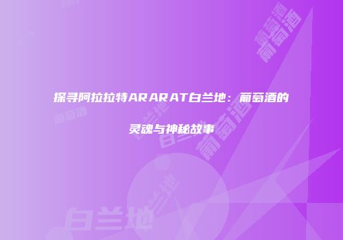 探寻阿拉拉特ARARAT白兰地：葡萄酒的灵魂与神秘故事