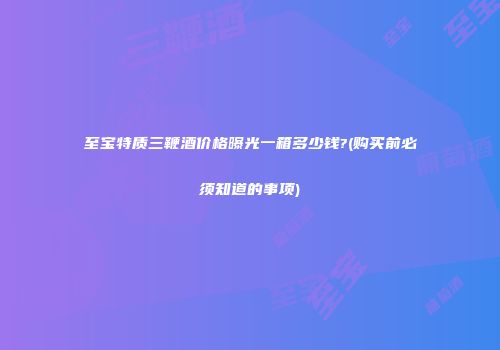 至宝特质三鞭酒价格曝光一箱多少钱?(购买前必须知道的事项)