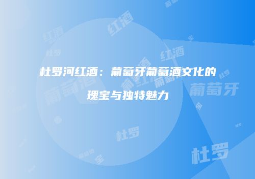 杜罗河红酒：葡萄牙葡萄酒文化的瑰宝与独特魅力