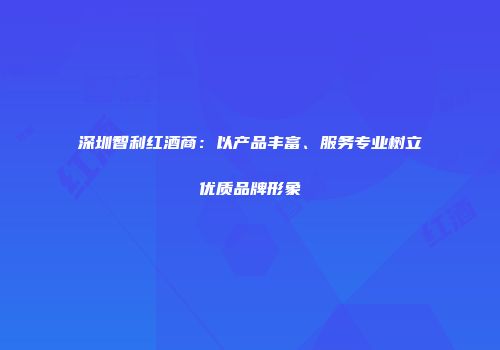 深圳智利红酒商：以产品丰富、服务专业树立优质品牌形象