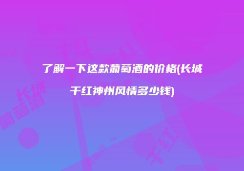 了解一下这款葡萄酒的价格(长城干红神州风情多少钱)