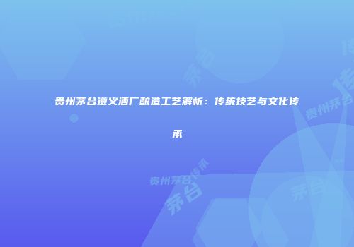 贵州茅台遵义酒厂酿造工艺解析：传统技艺与文化传承