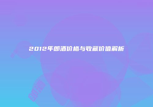 2012年郎酒价格与收藏价值解析