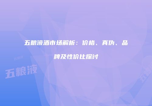 五粮液酒市场解析：价格、真伪、品牌及性价比探讨