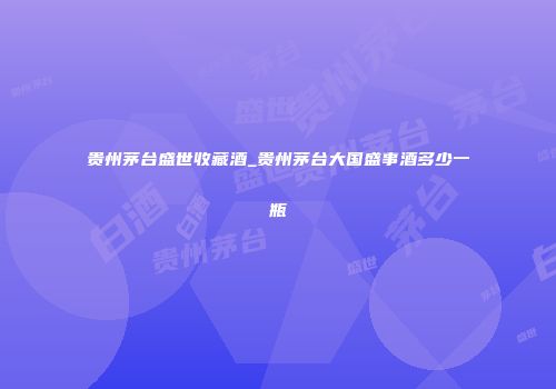 贵州茅台盛世收藏酒_贵州茅台大国盛事酒多少一瓶