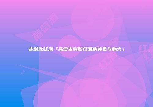 吉利欧红酒「品尝吉利欧红酒的特色与魅力」