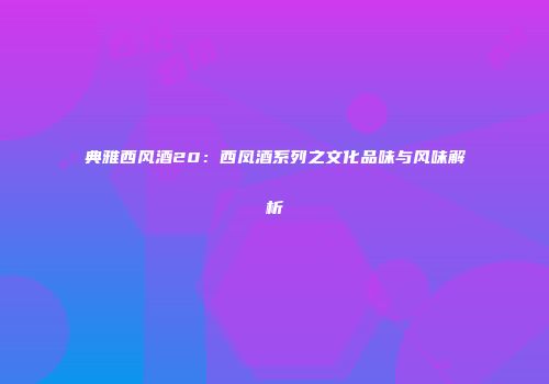 典雅西风酒20：西凤酒系列之文化品味与风味解析