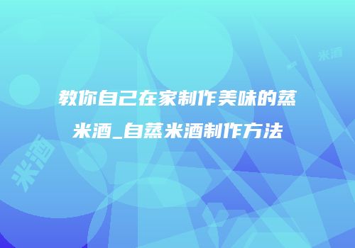 教你自己在家制作美味的蒸米酒_自蒸米酒制作方法
