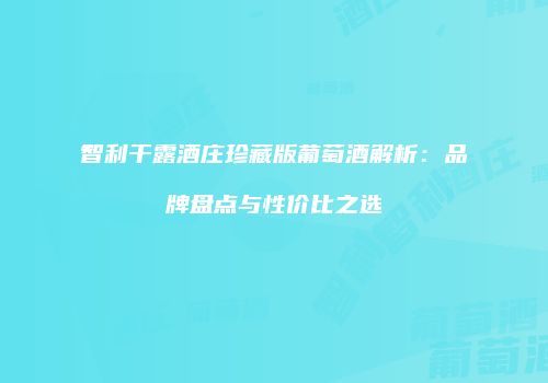 智利干露酒庄珍藏版葡萄酒解析：品牌盘点与性价比之选