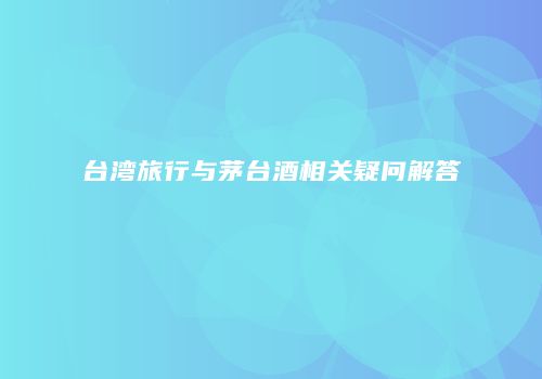 台湾旅行与茅台酒相关疑问解答