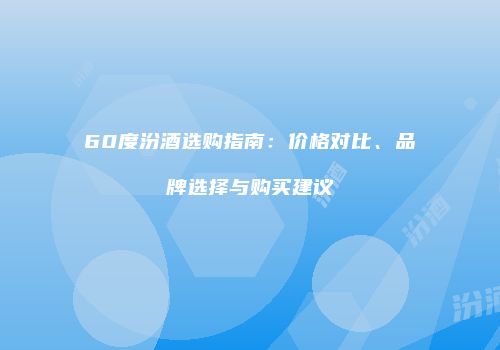 60度汾酒选购指南：价格对比、品牌选择与购买建议
