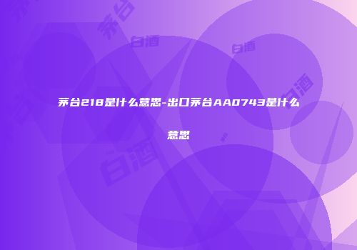 茅台218是什么意思-出口茅台AA0743是什么意思