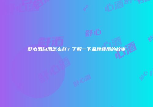 舒心酒白酒怎么样？了解一下品牌背后的故事