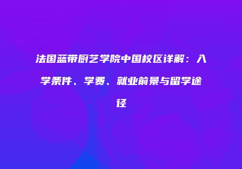 法国蓝带厨艺学院中国校区详解：入学条件、学费、就业前景与留学途径