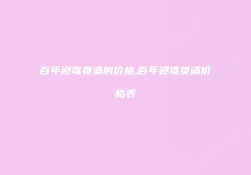 百年迎驾贡酒的价格,百年迎驾贡酒价格表
