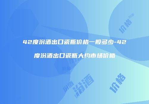 42度汾酒出口瓷瓶价格一般多少-42度汾酒出口瓷瓶大约市场价格