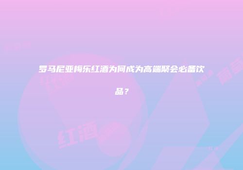 罗马尼亚梅乐红酒为何成为高端聚会必备饮品？