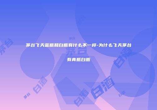 茅台飞天蓝瓶和白瓶有什么不一样-为什么飞天茅台有青瓶白瓶