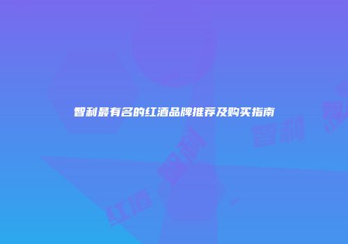 智利最有名的红酒品牌推荐及购买指南